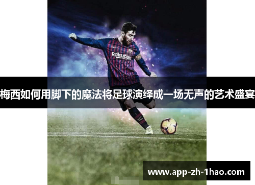梅西如何用脚下的魔法将足球演绎成一场无声的艺术盛宴