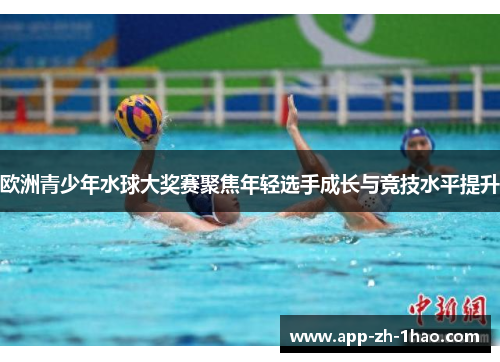 欧洲青少年水球大奖赛聚焦年轻选手成长与竞技水平提升 欧洲青少年水球大奖赛聚焦年轻选手成长与竞技水平提升