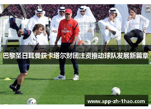 巴黎圣日耳曼获卡塔尔财团注资推动球队发展新篇章