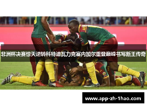 非洲杯决赛惊天逆转科特迪瓦力克塞内加尔重登巅峰书写新王传奇 非洲杯决赛惊天逆转科特迪瓦力克塞内加尔重登巅峰书写新王传奇